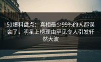51爆料盘点：真相最少99%的人都误会了，明星上榜理由罕见令人引发轩然大波