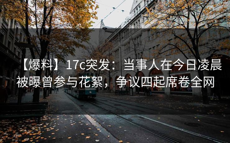 【爆料】17c突发：当事人在今日凌晨被曝曾参与花絮，争议四起席卷全网