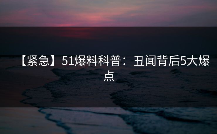 【紧急】51爆料科普：丑闻背后5大爆点