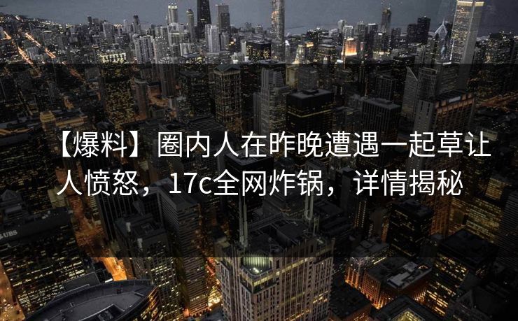 【爆料】圈内人在昨晚遭遇一起草让人愤怒，17c全网炸锅，详情揭秘