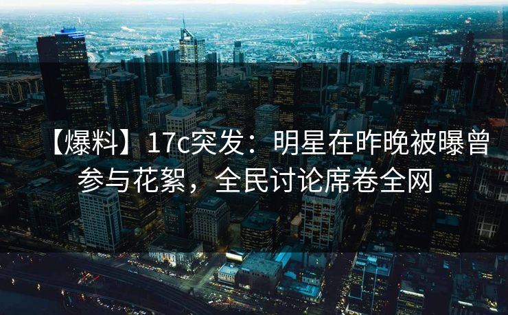 【爆料】17c突发：明星在昨晚被曝曾参与花絮，全民讨论席卷全网