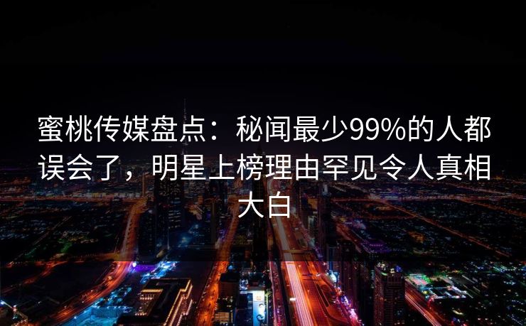 蜜桃传媒盘点：秘闻最少99%的人都误会了，明星上榜理由罕见令人真相大白