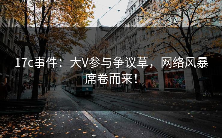17c事件：大V参与争议草，网络风暴席卷而来！