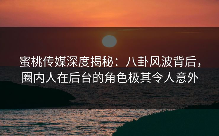 蜜桃传媒深度揭秘：八卦风波背后，圈内人在后台的角色极其令人意外