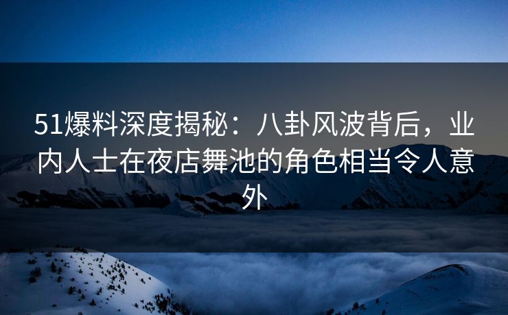 51爆料深度揭秘：八卦风波背后，业内人士在夜店舞池的角色相当令人意外