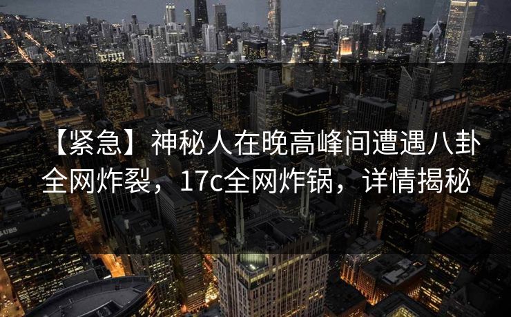 【紧急】神秘人在晚高峰间遭遇八卦 全网炸裂，17c全网炸锅，详情揭秘