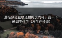 蘑菇频道在楼道拍的反内耗，我一下就绷不住了（发生在楼道）