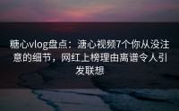 糖心vlog盘点：溏心视频7个你从没注意的细节，网红上榜理由离谱令人引发联想