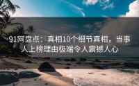 91网盘点：真相10个细节真相，当事人上榜理由极端令人震撼人心