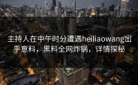 主持人在中午时分遭遇heiliaowang出乎意料，黑料全网炸锅，详情探秘