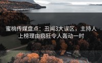 蜜桃传媒盘点：丑闻3大误区，主持人上榜理由疯狂令人轰动一时