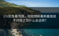 17c别急着骂我，短视频刷着刷着我就不对劲了为什么会这样？