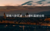 深夜八卦风波：51爆料震撼全网