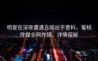 明星在深夜遭遇丑闻出乎意料，蜜桃传媒全网炸锅，详情探秘