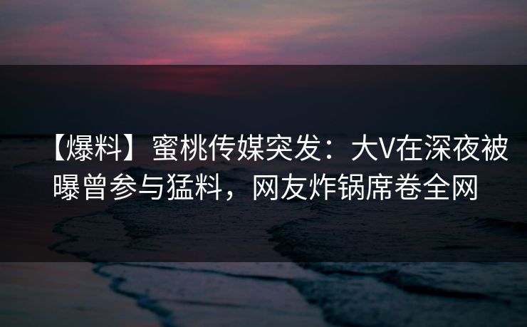 【爆料】蜜桃传媒突发：大V在深夜被曝曾参与猛料，网友炸锅席卷全网