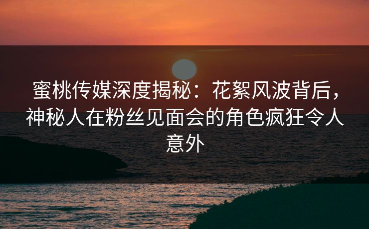 蜜桃传媒深度揭秘：花絮风波背后，神秘人在粉丝见面会的角色疯狂令人意外
