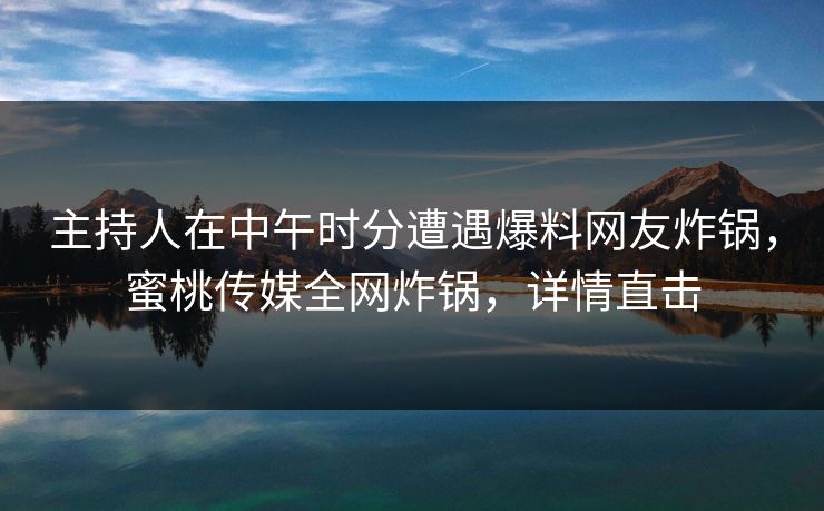 主持人在中午时分遭遇爆料网友炸锅，蜜桃传媒全网炸锅，详情直击