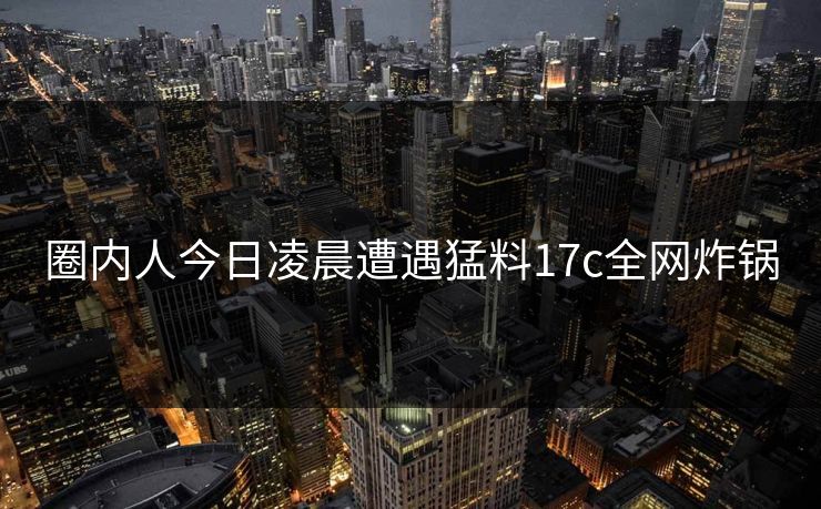 圈内人今日凌晨遭遇猛料17c全网炸锅