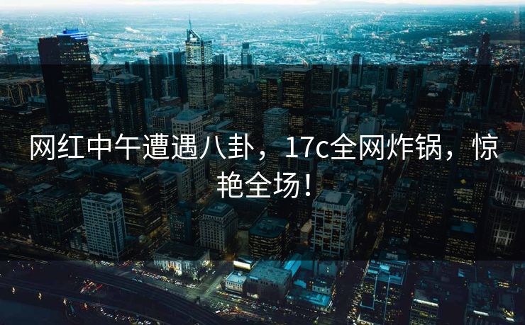 网红中午遭遇八卦，17c全网炸锅，惊艳全场！