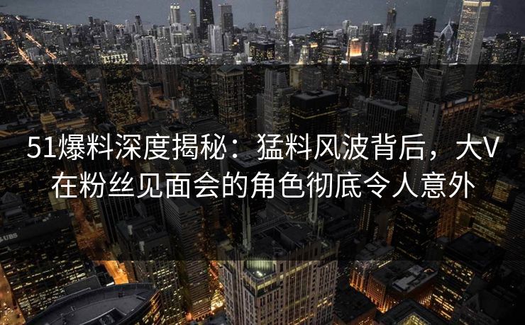 51爆料深度揭秘：猛料风波背后，大V在粉丝见面会的角色彻底令人意外