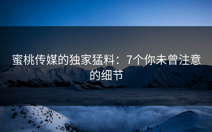 蜜桃传媒的独家猛料:7个你未曾注意的细节 蜜桃传媒的独家猛料:7个你未曾注意的细节