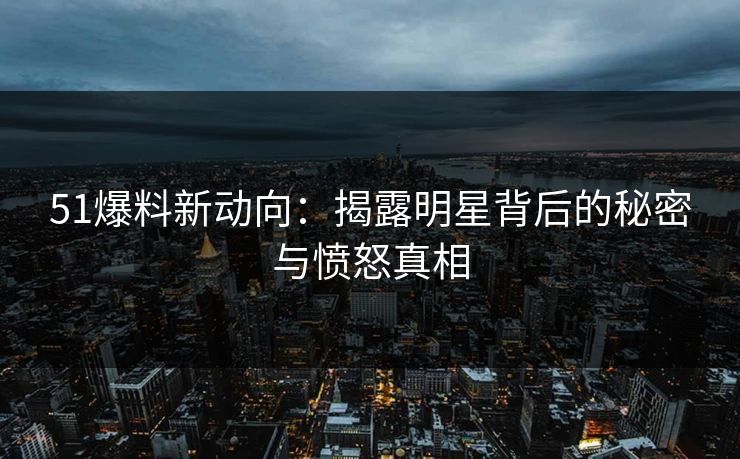 51爆料新动向：揭露明星背后的秘密与愤怒真相