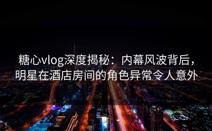 糖心vlog深度揭秘:内幕风波背后,明星在酒店房间的角色异常令人意外 糖心vlog深度揭秘:内幕风波背后,明星在酒店房间的角色异常令人意外