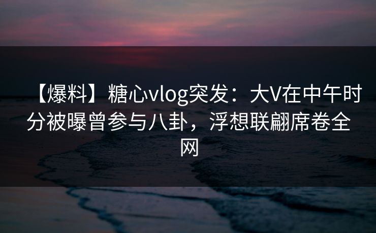 【爆料】糖心vlog突发:大V在中午时分被曝曾参与八卦,浮想联翩席卷全网 【爆料】糖心vlog突发:大V在中午时分被曝曾参与八卦,浮想联翩席卷全网