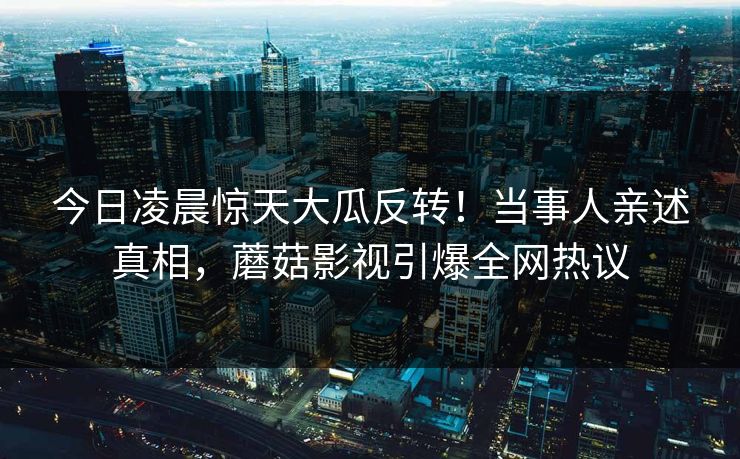 今日凌晨惊天大瓜反转!当事人亲述真相,蘑菇影视引爆全网热议 今日凌晨惊天大瓜反转!当事人亲述真相,蘑菇影视引爆全网热议