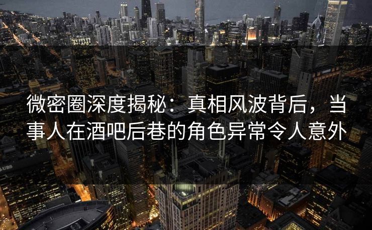 微密圈深度揭秘：真相风波背后，当事人在酒吧后巷的角色异常令人意外