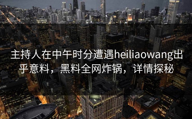 主持人在中午时分遭遇heiliaowang出乎意料，黑料全网炸锅，详情探秘