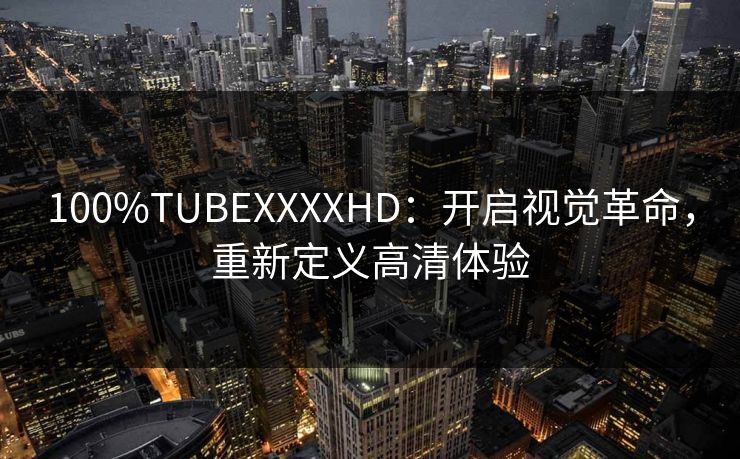 100%TUBEXXXXHD：开启视觉革命，重新定义高清体验