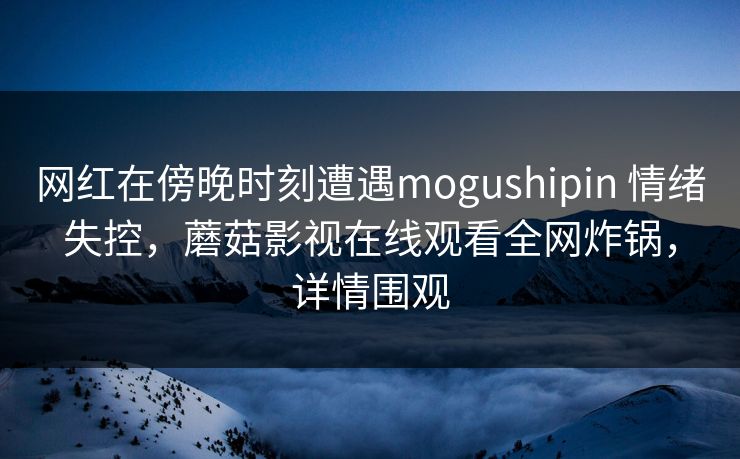 网红在傍晚时刻遭遇mogushipin 情绪失控，蘑菇影视在线观看全网炸锅，详情围观
