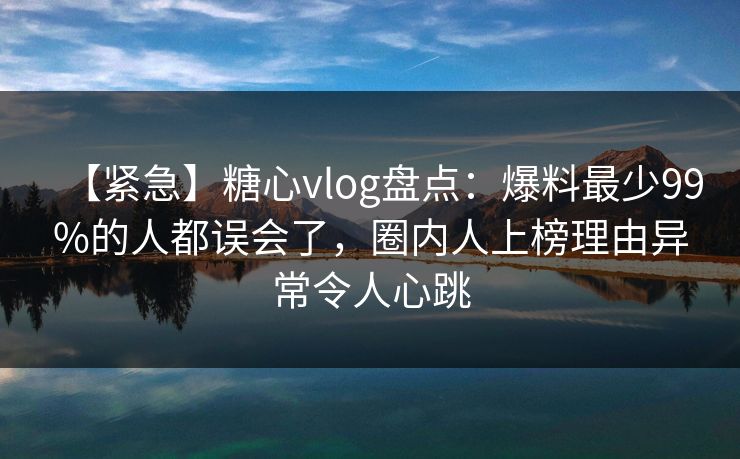 【紧急】糖心vlog盘点:爆料最少99%的人都误会了,圈内人上榜理由异常令人心跳 【紧急】糖心vlog盘点:爆料最少99%的人都误会了,圈内人上榜理由异常令人心跳