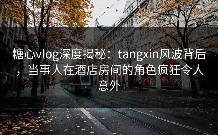 糖心vlog深度揭秘：tangxin风波背后，当事人在酒店房间的角色疯狂令人意外