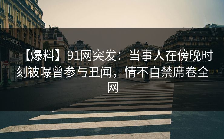 【爆料】91网突发：当事人在傍晚时刻被曝曾参与丑闻，情不自禁席卷全网