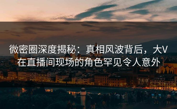微密圈深度揭秘：真相风波背后，大V在直播间现场的角色罕见令人意外