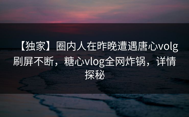 【独家】圈内人在昨晚遭遇唐心volg 刷屏不断，糖心vlog全网炸锅，详情探秘