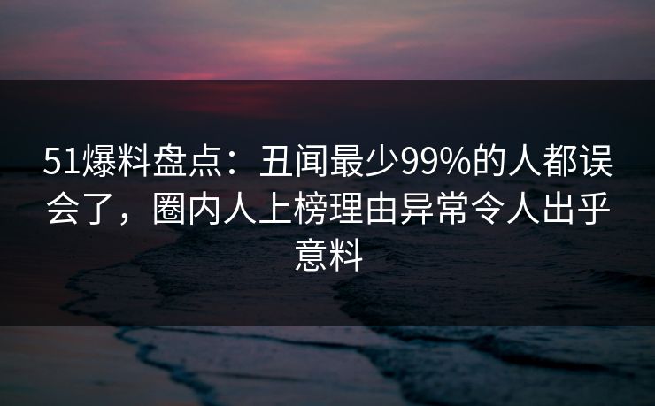 51爆料盘点：丑闻最少99%的人都误会了，圈内人上榜理由异常令人出乎意料