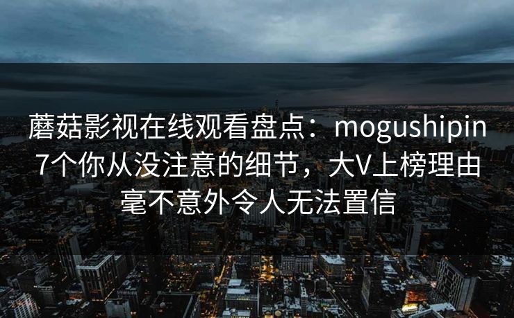 蘑菇影视在线观看盘点:mogushipin7个你从没注意的细节,大V上榜理由毫不意外令人无法置信 蘑菇影视在线观看盘点:mogushipin7个你从没注意的细节,大V上榜理由毫不意外令人无法置信
