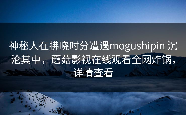神秘人在拂晓时分遭遇mogushipin 沉沦其中，蘑菇影视在线观看全网炸锅，详情查看
