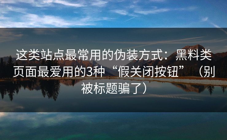 这类站点最常用的伪装方式：黑料类页面最爱用的3种“假关闭按钮”（别被标题骗了）