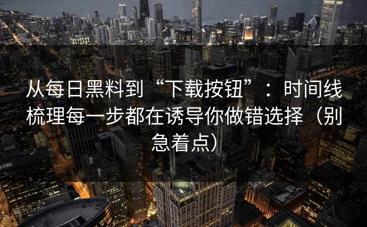 从每日黑料到“下载按钮”：时间线梳理每一步都在诱导你做错选择（别急着点）