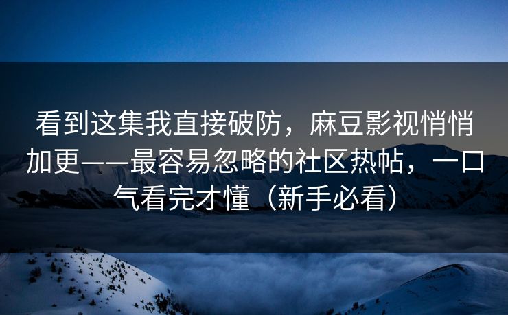 看到这集我直接破防，麻豆影视悄悄加更——最容易忽略的社区热帖，一口气看完才懂（新手必看）