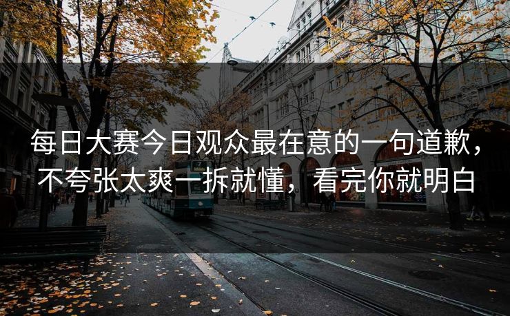 每日大赛今日观众最在意的一句道歉,不夸张太爽一拆就懂,看完你就明白 每日大赛今日观众最在意的一句道歉,不夸张太爽一拆就懂,看完你就明白