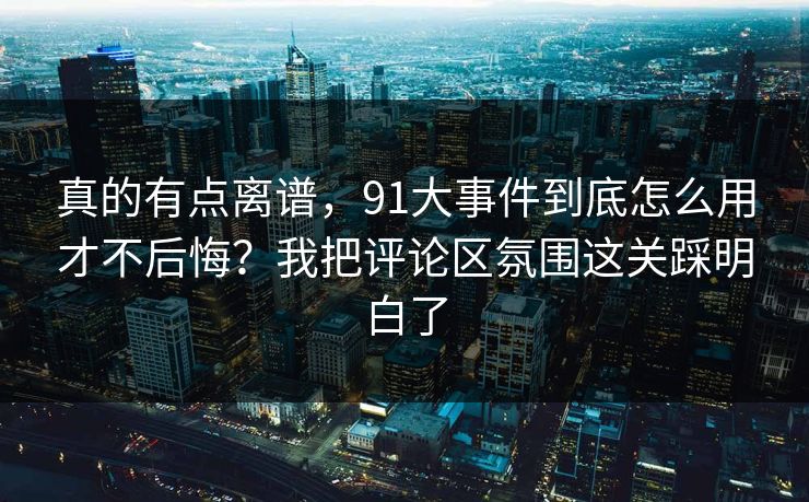 真的有点离谱，91大事件到底怎么用才不后悔？我把评论区氛围这关踩明白了