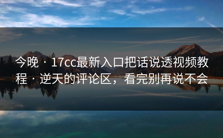 今晚 · 17cc最新入口把话说透视频教程 · 逆天的评论区,看完别再说不会 今晚 · 17cc最新入口把话说透视频教程 · 逆天的评论区,看完别再说不会