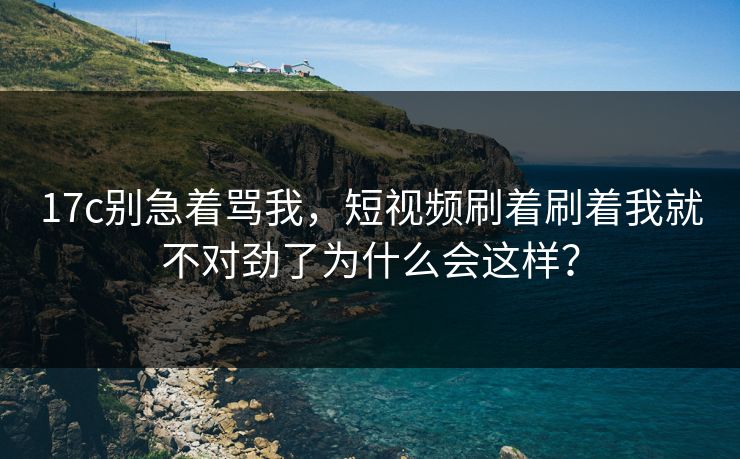17c别急着骂我,短视频刷着刷着我就不对劲了为什么会这样? 17c别急着骂我,短视频刷着刷着我就不对劲了为什么会这样?