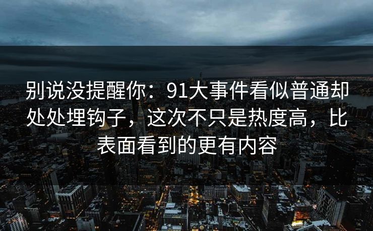 别说没提醒你：91大事件看似普通却处处埋钩子，这次不只是热度高，比表面看到的更有内容
