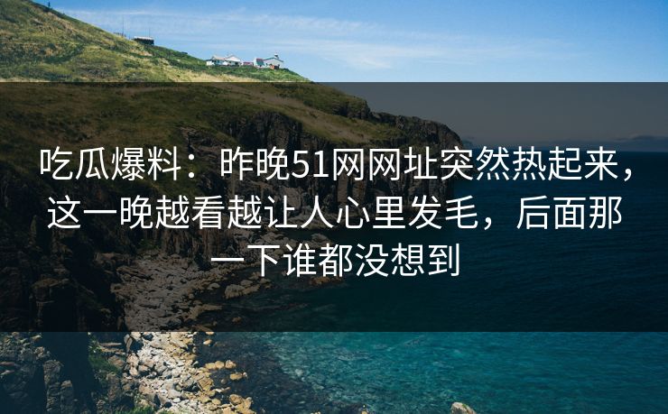 吃瓜爆料：昨晚51网网址突然热起来，这一晚越看越让人心里发毛，后面那一下谁都没想到